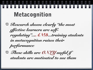 Metacognition
Research shows clearly “the most
effective learners are selfregulating”...AND...training students
in metacognition raises their
performance
These skills are ONLY useful if
students are motivated to use them

 