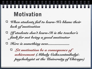 Motivation
When students fail to learn-We blame their
lack of motivation
If students don’t learn-It is the teacher’s
fault for not being a good motivator
Here is something new....................
Let motivation be a consequence of
achievement (Mihaly Csikszentmihalyipsychologist at the University of Chicago)

 