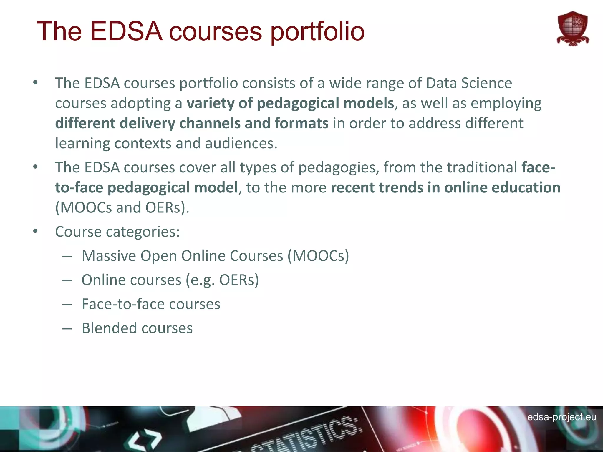 edsa-project.eu
The EDSA courses portfolio
• The EDSA courses portfolio consists of a wide range of Data Science
courses adopting a variety of pedagogical models, as well as employing
different delivery channels and formats in order to address different
learning contexts and audiences.
• The EDSA courses cover all types of pedagogies, from the traditional face-
to-face pedagogical model, to the more recent trends in online education
(MOOCs and OERs).
• Course categories:
– Massive Open Online Courses (MOOCs)
– Online courses (e.g. OERs)
– Face-to-face courses
– Blended courses
 