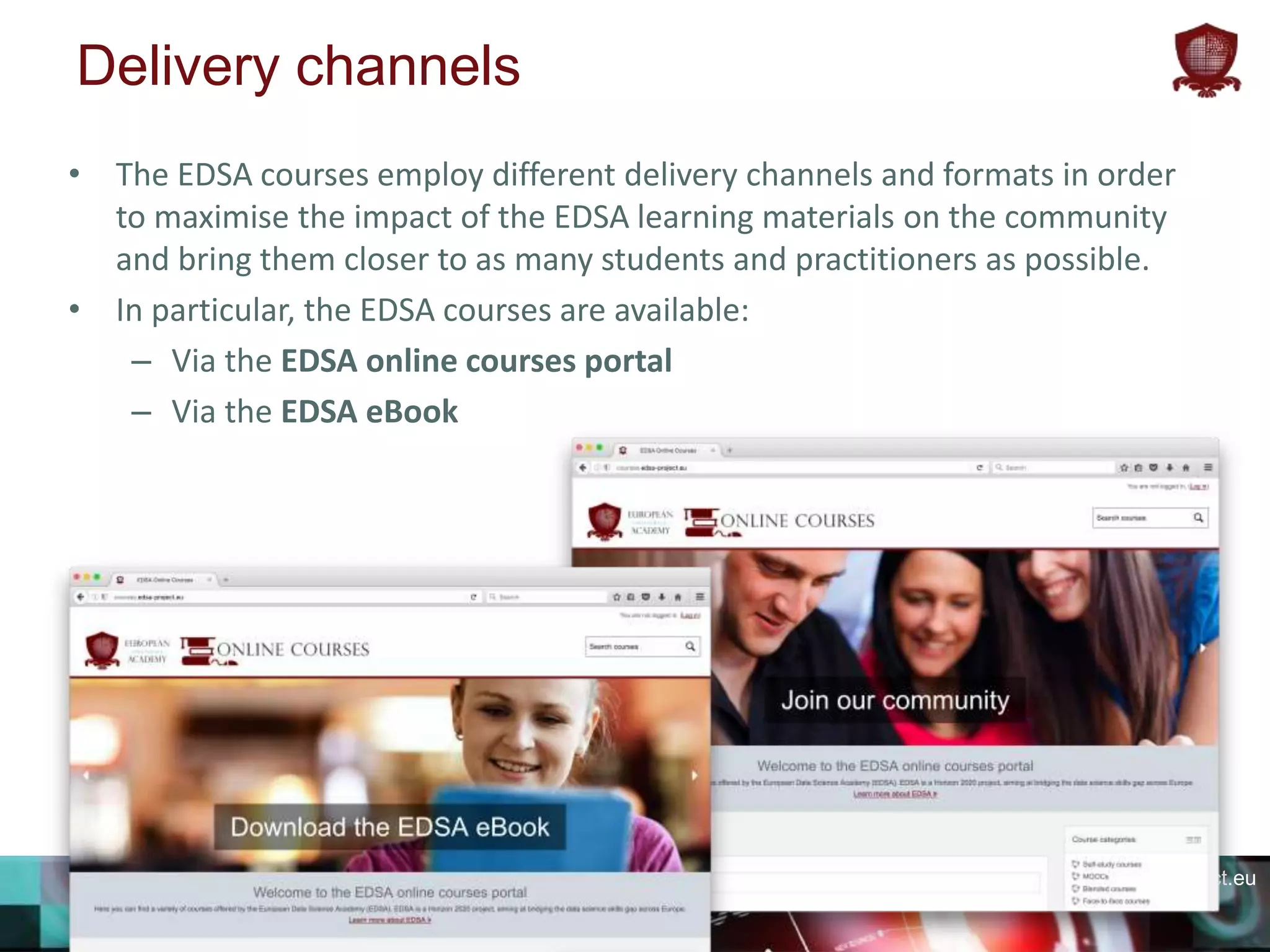 edsa-project.eu
Delivery channels
• The EDSA courses employ different delivery channels and formats in order
to maximise the impact of the EDSA learning materials on the community
and bring them closer to as many students and practitioners as possible.
• In particular, the EDSA courses are available:
– Via the EDSA online courses portal
– Via the EDSA eBook
 