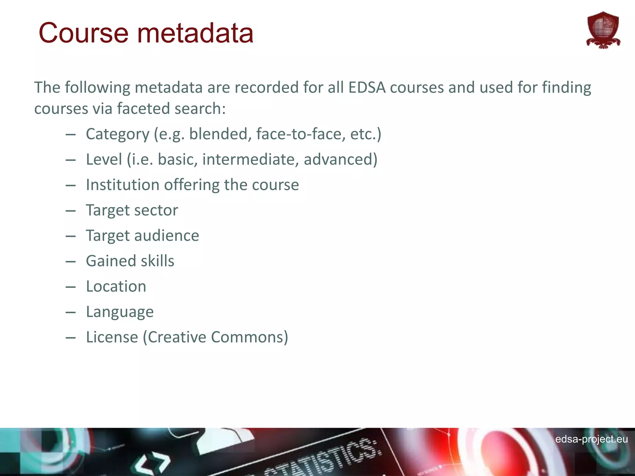 edsa-project.eu
Course metadata
The following metadata are recorded for all EDSA courses and used for finding
courses via faceted search:
– Category (e.g. blended, face-to-face, etc.)
– Level (i.e. basic, intermediate, advanced)
– Institution offering the course
– Target sector
– Target audience
– Gained skills
– Location
– Language
– License (Creative Commons)
 