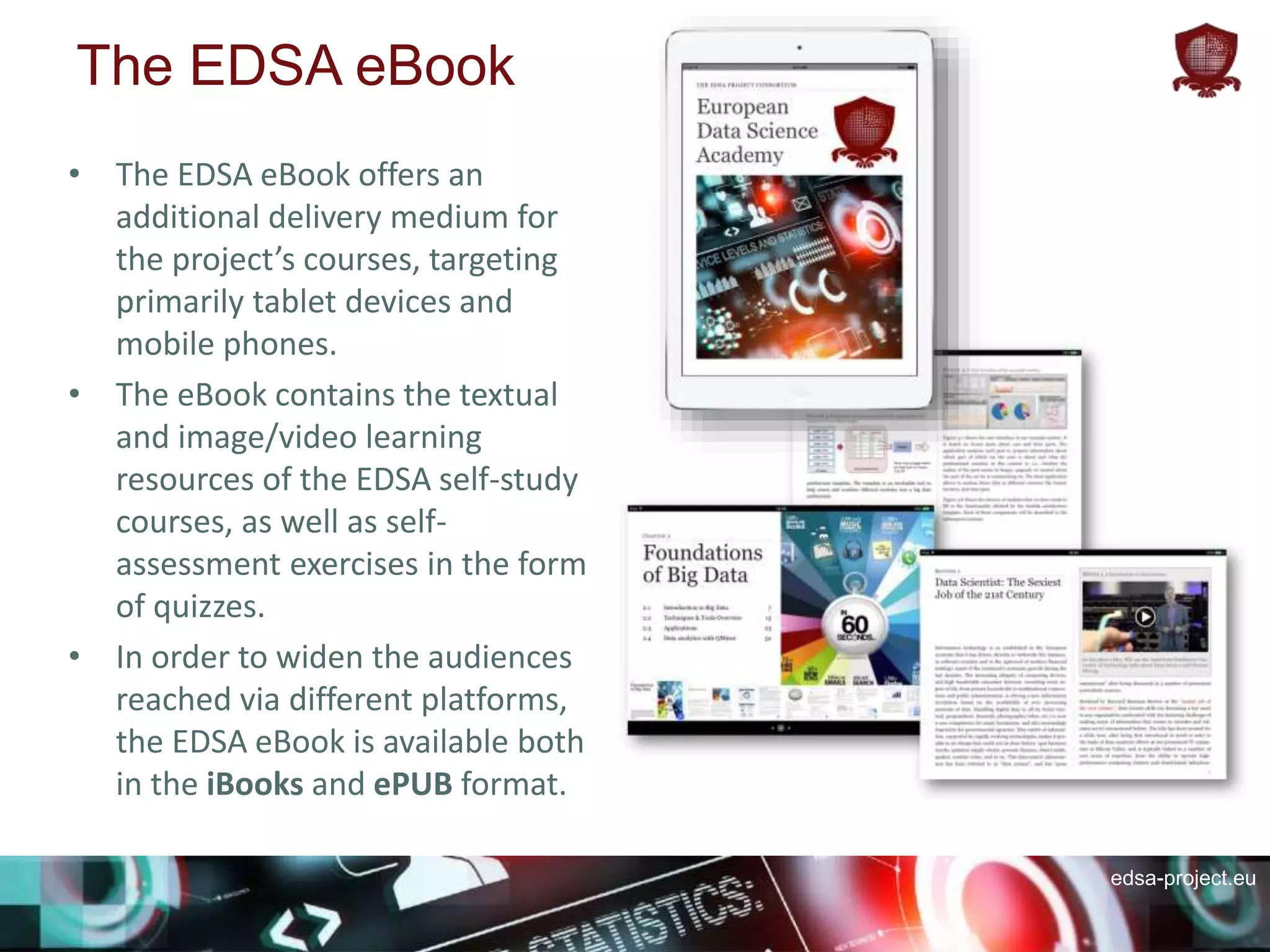 edsa-project.eu
The EDSA eBook
• The EDSA eBook offers an
additional delivery medium for
the project’s courses, targeting
primarily tablet devices and
mobile phones.
• The eBook contains the textual
and image/video learning
resources of the EDSA self-study
courses, as well as self-
assessment exercises in the form
of quizzes.
• In order to widen the audiences
reached via different platforms,
the EDSA eBook is available both
in the iBooks and ePUB format.
 