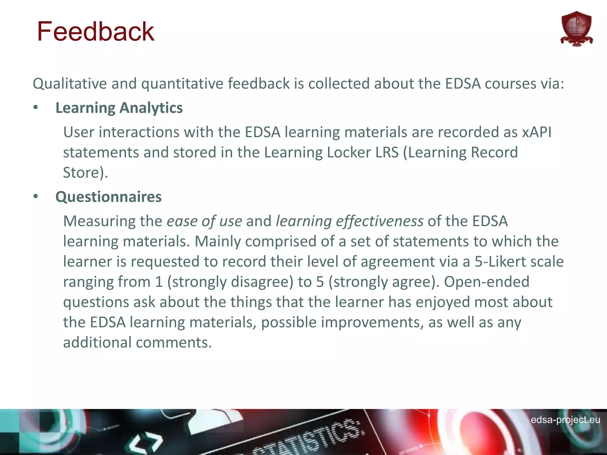edsa-project.eu
Feedback
Qualitative and quantitative feedback is collected about the EDSA courses via:
• Learning Analytics
User interactions with the EDSA learning materials are recorded as xAPI
statements and stored in the Learning Locker LRS (Learning Record
Store).
• Questionnaires
Measuring the ease of use and learning effectiveness of the EDSA
learning materials. Mainly comprised of a set of statements to which the
learner is requested to record their level of agreement via a 5-Likert scale
ranging from 1 (strongly disagree) to 5 (strongly agree). Open-ended
questions ask about the things that the learner has enjoyed most about
the EDSA learning materials, possible improvements, as well as any
additional comments.
 