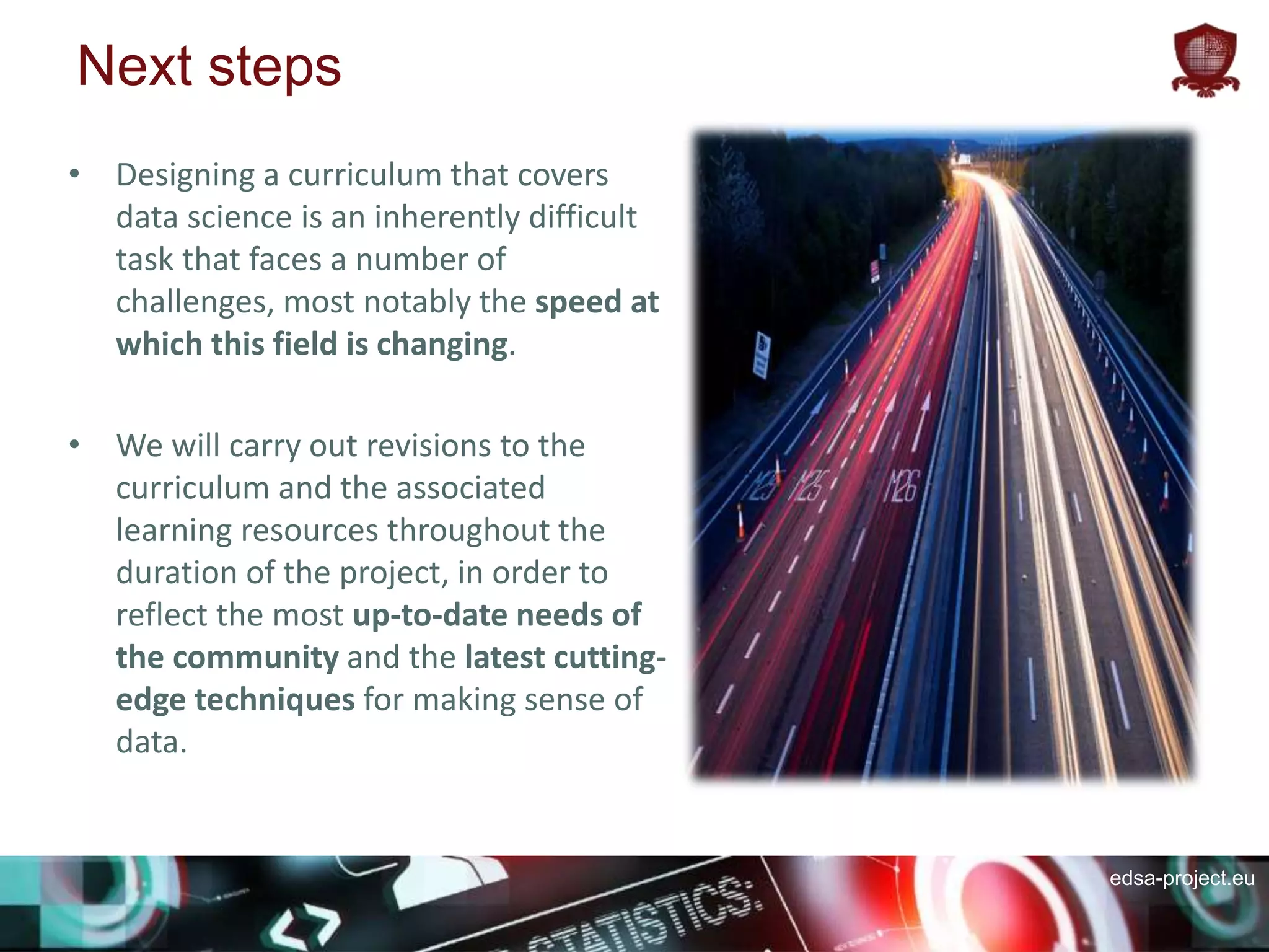 edsa-project.eu
Next steps
• Designing a curriculum that covers
data science is an inherently difficult
task that faces a number of
challenges, most notably the speed at
which this field is changing.
• We will carry out revisions to the
curriculum and the associated
learning resources throughout the
duration of the project, in order to
reflect the most up-to-date needs of
the community and the latest cutting-
edge techniques for making sense of
data.
 