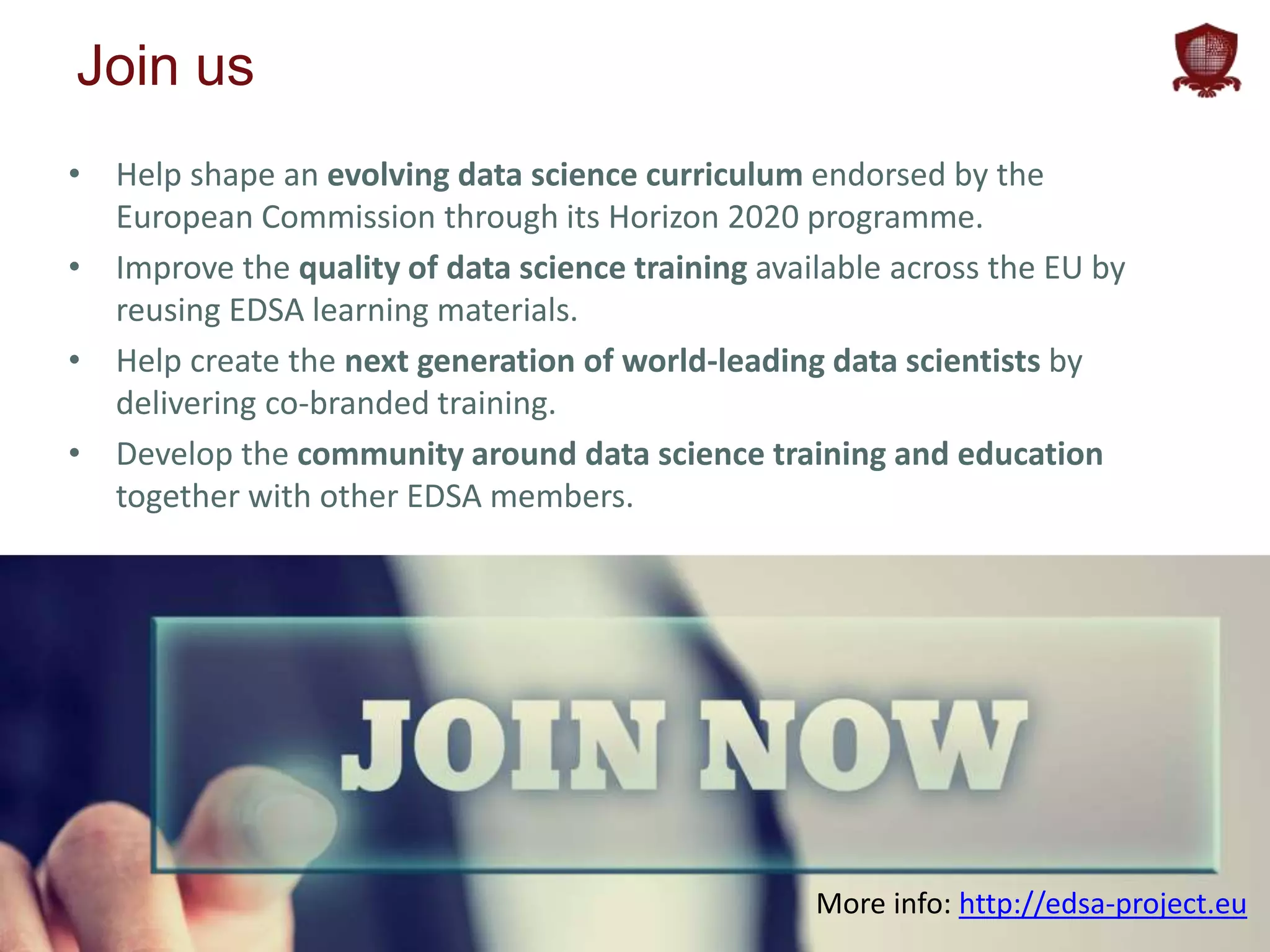 edsa-project.eu
Join us
• Help shape an evolving data science curriculum endorsed by the
European Commission through its Horizon 2020 programme.
• Improve the quality of data science training available across the EU by
reusing EDSA learning materials.
• Help create the next generation of world-leading data scientists by
delivering co-branded training.
• Develop the community around data science training and education
together with other EDSA members.
More info: http://edsa-project.eu
 