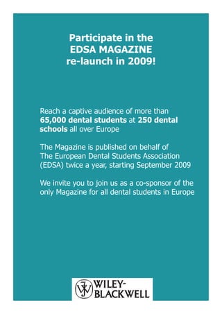 Participate in the
        EDSA MAGAZINE
       re-launch in 2009!




Reach a captive audience of more than
65,000 dental students at 250 dental
schools all over Europe

The Magazine is published on behalf of
The European Dental Students Association
(EDSA) twice a year, starting September 2009

We invite you to join us as a co-sponsor of the
only Magazine for all dental students in Europe
 