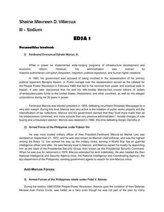 Shaina Mavreen D. Villaroza
III - Sodium
EDSA 1
Personalities involved:
1) Ferdinand Emmanuel Edralin Marcos, Sr.
While in power he implemented wide-ranging programs of infrastructure development and
economic reform. However, his administration was marred by
massive authoritarian corruption,despotism, nepotism, political repression, and human rights violations.
In 1983, his government was accused of being involved in the assassination of his primary
political opponent, Benigno Aquino, Jr. Public outrage over the assassination served as the catalyst for
the People Power Revolution in February 1986 that led to his removal from power and eventual exile in
Hawaii. It was later discovered that he and his wife Imelda Marcos had moved billions of dollars
of embezzled public funds to the United States, Switzerland, and other countries, as well as into alleged
corporations during his 20 years in power.
Ferdinand Marcos was elected president in 1965, defeating incumbent Diosdado Macapagal by a
very slim margin. During this time, Marcos was very active in the initiation of public works projects and the
intensification of tax collections. Marcos and his government claimed that they "built more roads than all
his predecessors combined, and more schools than any previous administration". Amidst charges of vote
buying and a fraudulent election, Marcos was reelected in 1969, this time defeating Sergio Osmeña Jr.
2) Armed Forces of the Philippines under Fabian Ver
He was most trusted military officer of then President Ferdinand Marcos as Martial Law was
declared on September 21, 1972. and he was also known as Marcos' chief enforcer, and was the highest
among the Rolex 12. Ver worked his way up the military ranks, serving in World War IIas an guerrilla
intelligence officer and after. He was fiercely loyal to Marcos, and Marcos repaid his loyalty by appointing
him as the head of the Presidential Security Group, then known as the Presidential Security Command.
When he was due for retirement in 1976, Marcos extended his term indefinitely. He also headed the then
National Intelligence and Security Agency (now, the National Intelligence and Coordinating Agency), the
spy department of the Philippines, sending government agents to search for anti-Marcos critics.
Anti-Marcos Forces:
3) Armed Forces of the Philippines rebels under Fidel V. Ramos
During the historic 1986 EDSA People Power Revolution, Ramos upon the invitation of then Defense
Minister Juan Ponce Enrile, was hailed as a hero even though he was not part of the plan by many
 