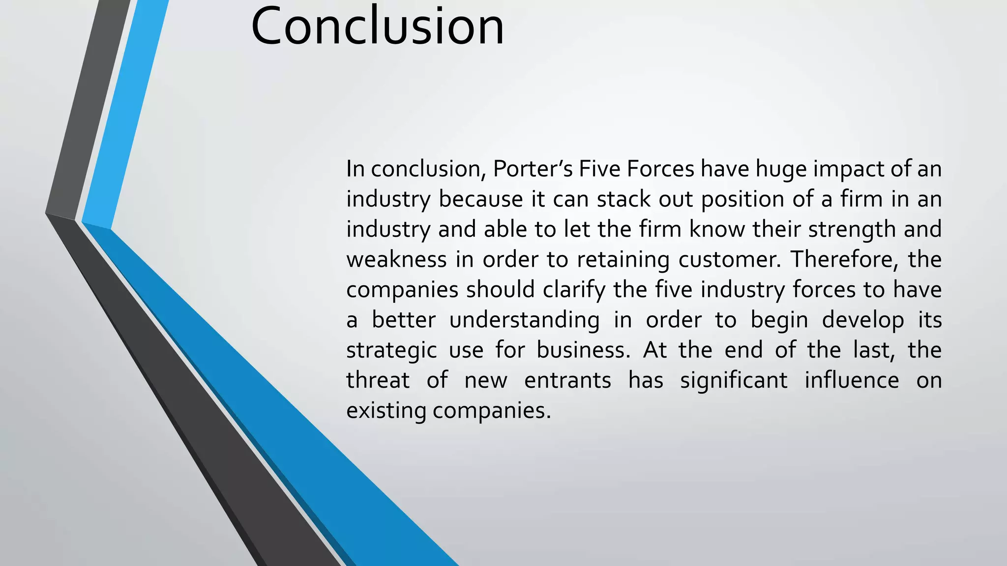 Conclusion
In conclusion, Porter’s Five Forces have huge impact of an
industry because it can stack out position of a firm in an
industry and able to let the firm know their strength and
weakness in order to retaining customer. Therefore, the
companies should clarify the five industry forces to have
a better understanding in order to begin develop its
strategic use for business. At the end of the last, the
threat of new entrants has significant influence on
existing companies.
 