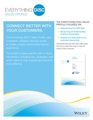 SALES PROFILE
CONNECT BETTER WITH
YOUR CUSTOMERS.
The Everything DiSC®
Sales Profile uses
a research-validated learning model
to create a highly personalized learner
experience.
The profile is sales-specific with in-depth
information, including tips, strategies, and
action plans to help salespeople become
more effective.
THE EVERYTHING DiSC SALES
PROFILE FOCUSES ON:
•	Understanding Your DiSC Style
•	 Recognizing and Understanding
	 Customer Buying Styles
•	 Adapting Your Sales Style to Your
	Customer’s Buying Style
Participants discover their DiSC sales styles
and how to adapt their style to meet the
needs of their customers.
by Wiley
 