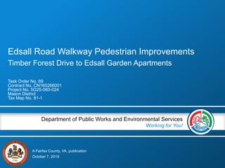 A Fairfax County, VA, publication
Department of Public Works and Environmental Services
Working for You!
Edsall Road Walkway Pedestrian Improvements
Timber Forest Drive to Edsall Garden Apartments
Task Order No. 69
Contract No. CN160266001
Project No. 5G25-060-024
Mason District
Tax Map No. 81-1
October 7, 2019
 