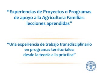 “Experiencias de Proyectos o Programas 
de apoyo a la Agricultura Familiar: 
lecciones aprendidas” 
“Una experiencia de trabajo transdisciplinario 
en programas territoriales: 
desde la teoría a la práctica” 
 
