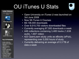 OU iTunes U Stats
• Open University on iTunes U was launched on
3rd June 2008
• Now 58 iTunes U Courses
• 68,138,000 downloads
• Over 9,015,700 visitors downloaded files
• Currently averaging 87,500 downloads a week
• 449 collections containing 3,485 tracks (1,638
audio, 1,847 video)
• 423 OpenLearn study units as eBooks (ePub),
representing over 5,000 hours of study
• Currently delivering an average of 0.3 TB of
data a week
 