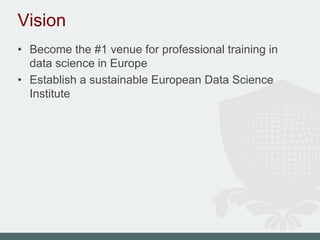 Vision
• Become the #1 venue for professional training in
data science in Europe
• Establish a sustainable European Data Science
Institute
 