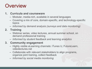 Overview
1. Curricula and courseware
– Modular, media-rich, available in several languages
– Covering a mix of core, domain-specific, and technology-specific
topics
– Informed by demand analysis (surveys and data monitoring)
2. Training
– Webinar series, video lectures, annual summer school, on
demand professional training
– Informed by student feedback and learning analytics
3. Community engagement
– Highly visible eLearning channels: iTunes U, FutureLearn,
videolectures.net
– Collaborate with relevant stakeholders to align programs,
organize joint training, collect feedback
– Informed by social media monitoring
 