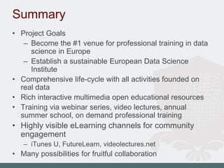 Summary
• Project Goals
– Become the #1 venue for professional training in data
science in Europe
– Establish a sustainable European Data Science
Institute
• Comprehensive life-cycle with all activities founded on
real data
• Rich interactive multimedia open educational resources
• Training via webinar series, video lectures, annual
summer school, on demand professional training
• Highly visible eLearning channels for community
engagement
– iTunes U, FutureLearn, videolectures.net
• Many possibilities for fruitful collaboration
 