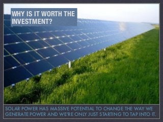 SOLAR POWER HAS MASSIVE POTENTIAL TO CHANGE THE WAY WE
GENERATE POWER AND WE’RE ONLY JUST STARTING TO TAP INTO IT.
WHY IS IT WORTH THE
INVESTMENT?
 