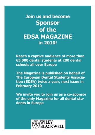 Join us and become
       Sponsor
        of the
    EDSA MAGAZINE
            in 2010!

Reach a captive audience of more than
65,000 dental students at 280 dental
schools all over Europe

The Magazine is published on behalf of
The European Dental Students Associa-
tion (EDSA) twice a year, next issue in
February 2010

We invite you to join us as a co-sponsor
of the only Magazine for all dental stu-
dents in Europe
 