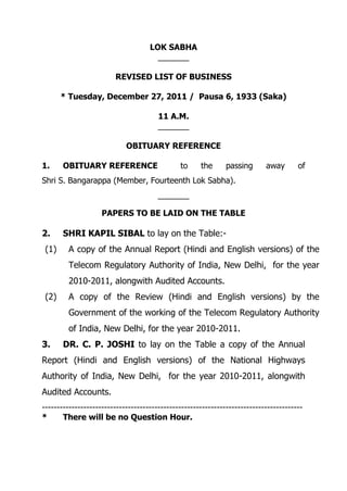 LOK SABHA
_______
REVISED LIST OF BUSINESS
* Tuesday, December 27, 2011 / Pausa 6, 1933 (Saka)
11 A.M.
_______
OBITUARY REFERENCE
1. OBITUARY REFERENCE to the passing away of
Shri S. Bangarappa (Member, Fourteenth Lok Sabha).
_______
PAPERS TO BE LAID ON THE TABLE
2. SHRI KAPIL SIBAL to lay on the Table:-
(1) A copy of the Annual Report (Hindi and English versions) of the
Telecom Regulatory Authority of India, New Delhi, for the year
2010-2011, alongwith Audited Accounts.
(2) A copy of the Review (Hindi and English versions) by the
Government of the working of the Telecom Regulatory Authority
of India, New Delhi, for the year 2010-2011.
3. DR. C. P. JOSHI to lay on the Table a copy of the Annual
Report (Hindi and English versions) of the National Highways
Authority of India, New Delhi, for the year 2010-2011, alongwith
Audited Accounts.
----------------------------------------------------------------------------------------
* There will be no Question Hour.
 