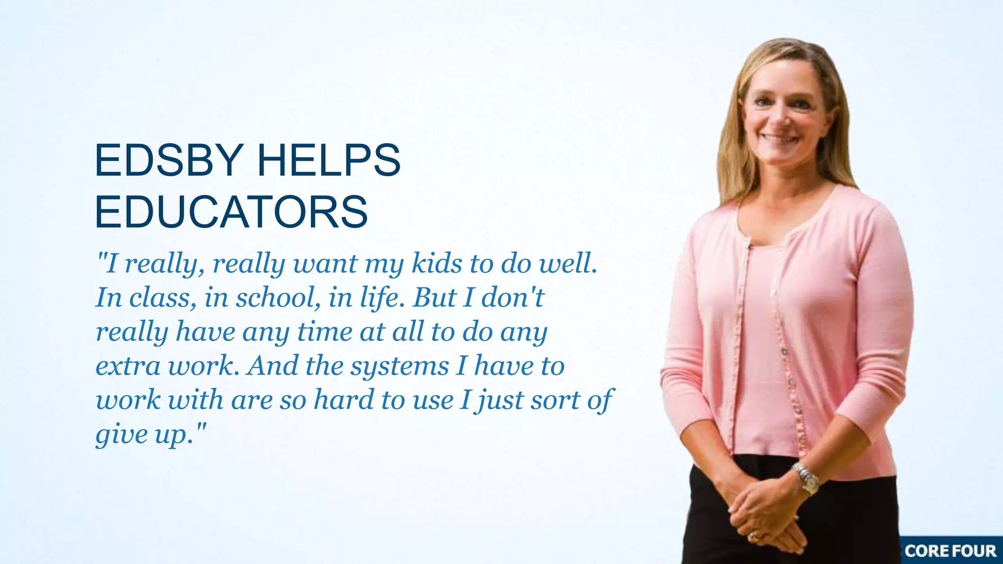 EDSBY HELPS
EDUCATORS
"I really, really want my kids to do well.
In class, in school, in life. But I don't
really have any time at all to do any
extra work. And the systems I have to
work with are so hard to use I just sort of
give up."

 