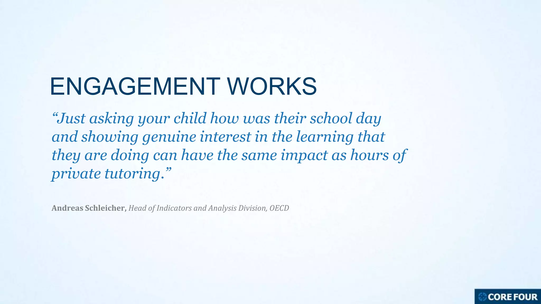 ENGAGEMENT WORKS
“Just asking your child how was their school day
and showing genuine interest in the learning that
they are doing can have the same impact as hours of
private tutoring.”
Andreas Schleicher, Head of Indicators and Analysis Division, OECD

 