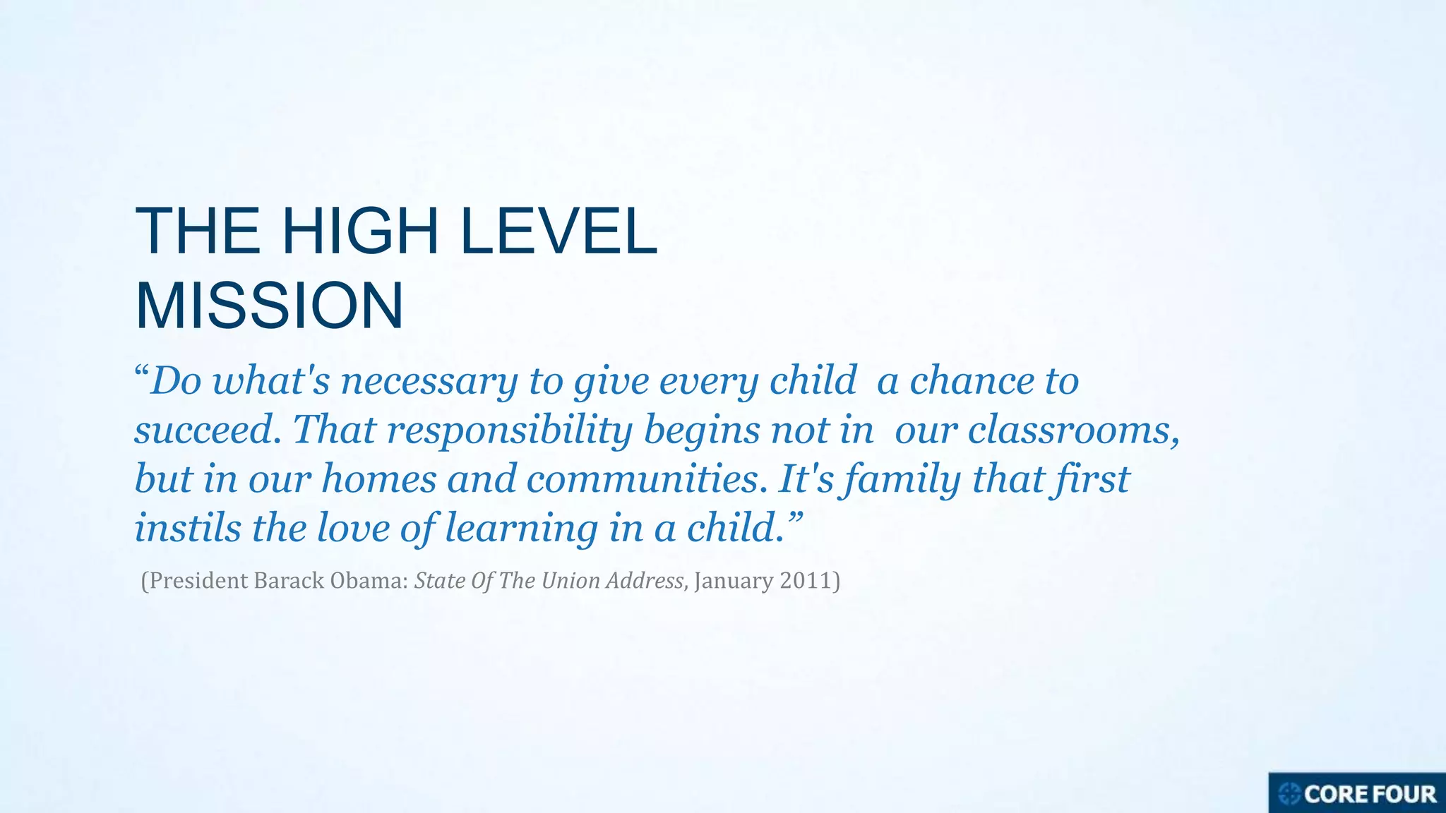 THE HIGH LEVEL
MISSION
“Do what's necessary to give every child a chance to
succeed. That responsibility begins not in our classrooms,
but in our homes and communities. It's family that first
instils the love of learning in a child.”
(President Barack Obama: State Of The Union Address, January 2011)

 