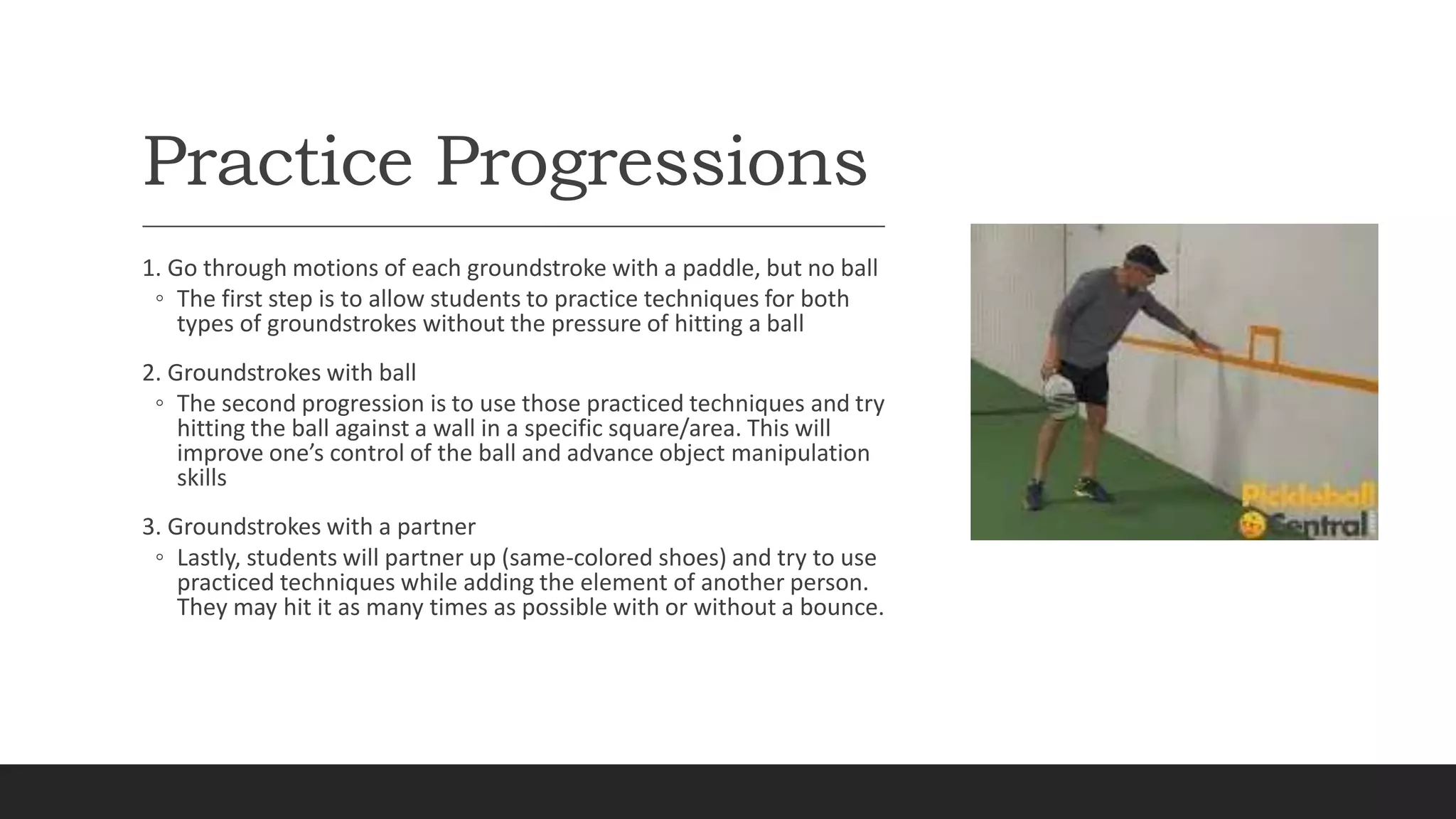 Practice Progressions
1. Go through motions of each groundstroke with a paddle, but no ball
◦ The first step is to allow students to practice techniques for both
types of groundstrokes without the pressure of hitting a ball
2. Groundstrokes with ball
◦ The second progression is to use those practiced techniques and try
hitting the ball against a wall in a specific square/area. This will
improve one’s control of the ball and advance object manipulation
skills
3. Groundstrokes with a partner
◦ Lastly, students will partner up (same-colored shoes) and try to use
practiced techniques while adding the element of another person.
They may hit it as many times as possible with or without a bounce.
 