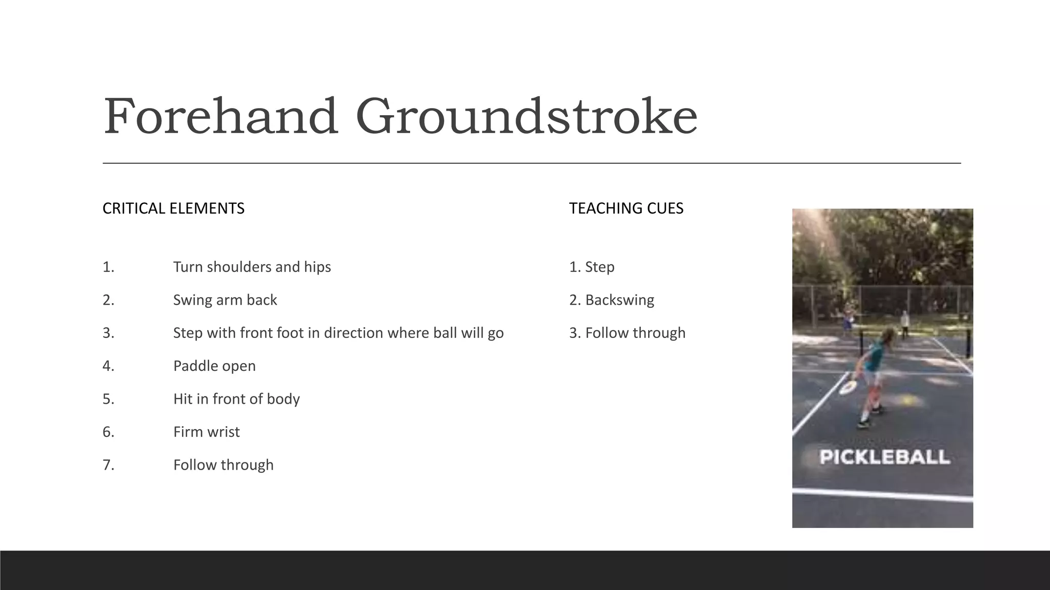 Forehand Groundstroke
CRITICAL ELEMENTS
1. Turn shoulders and hips
2. Swing arm back
3. Step with front foot in direction where ball will go
4. Paddle open
5. Hit in front of body
6. Firm wrist
7. Follow through
TEACHING CUES
1. Step
2. Backswing
3. Follow through
 