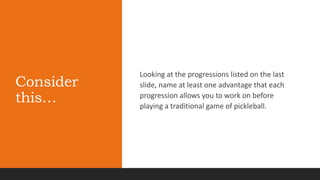 Consider
this…
Looking at the progressions listed on the last
slide, name at least one advantage that each
progression allows you to work on before
playing a traditional game of pickleball.
 
