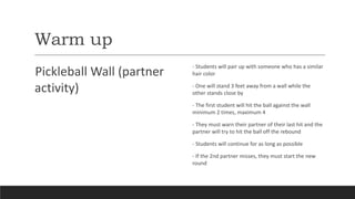 Warm up
Pickleball Wall (partner
activity)
- Students will pair up with someone who has a similar
hair color
- One will stand 3 feet away from a wall while the
other stands close by
- The first student will hit the ball against the wall
minimum 2 times, maximum 4
- They must warn their partner of their last hit and the
partner will try to hit the ball off the rebound
- Students will continue for as long as possible
- If the 2nd partner misses, they must start the new
round
 
