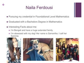 +
Naila Ferdousi
 Pursuing my credential in Foundational Level Mathematics
 Graduated with a Bachelors Degree in Mathematics
 Interesting Facts about me:
 I’m Bengali and have a huge extended family.
 I’m obsessed with my dog! Her name is Samantha. I call her
Sammie.
 