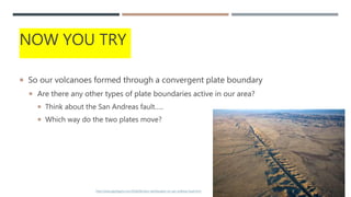 NOW YOU TRY
 So our volcanoes formed through a convergent plate boundary
 Are there any other types of plate boundaries active in our area?
 Think about the San Andreas fault…..
 Which way do the two plates move?
11
http://www.geologyin.com/2018/06/slow-earthquakes-on-san-andreas-fault.html
 
