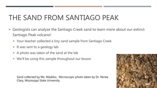 THE SAND FROM SANTIAGO PEAK
 Geologists can analyze the Santiago Creek sand to learn more about our extinct
Santiago Peak volcano!
 Your teacher collected a tiny sand sample from Santiago Creek
 It was sent to a geology lab
 A photo was taken of the sand at the lab
 We’ll be using this sample throughout our lesson
14
Sand collected by Ms. Maddox. Microscopic photo taken by Dr. Renee
Clary, Mississippi State University
 