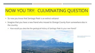 NOW YOU TRY: CULMINATING QUESTION
 So now you know that Santiago Peak is an extinct volcano!
 Imagine that you have a new friend who moved to Orange County from somewhere else in
the country
 How would you describe the geological history of Santiago Peak to your new friend?
15
https://socalhiker.net/hiking-holy-jim-
trail-to-santiago-peak/
 