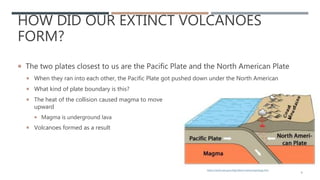 HOW DID OUR EXTINCT VOLCANOES
FORM?
 The two plates closest to us are the Pacific Plate and the North American Plate
 When they ran into each other, the Pacific Plate got pushed down under the North American
 What kind of plate boundary is this?
 The heat of the collision caused magma to move
upward
 Magma is underground lava
 Volcanoes formed as a result
9
https://www.nps.gov/klgo/learn/nature/geology.htm
 