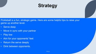 Strategy
Pickleball is a fun, strategic game. Here are some helpful tips to raise your
game up another level.
• Serve deep
• Move in sync with your partner
• Play low
• Aim for your opponents' feet
• Return the serve deeply
• Dink between opponents.
TITLE
 