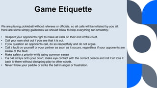 Game Etiquette
We are playing pickleball without referees or officials, so all calls will be initiated by you all.
Here are some simply guidelines we should follow to help everything run smoothly:
• Respect your opponents right to make all calls on their end of the court.
• Call your own shot out if you see that it is out.
• If you question an opponents call, do so respectfully and do not argue.
• Call a fault on yourself or your partner as soon as it occurs, regardless if your opponents are
aware of the fault.
• Make safety a priority while using common sense
• If a ball strays onto your court, make eye contact with the correct person and roll it or toss it
back to them without disrupting play to other courts.
• Never throw your paddle or strike the ball in anger or frustration.
 