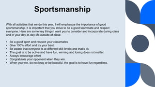 Sportsmanship
With all activities that we do this year, I will emphasize the importance of good
sportsmanship. It is important that you strive to be a good teammate and respect
everyone. Here are some key things I want you to consider and incorporate during class
and in your day-to-day life outside of class:
• Be a good sport and respect your classmates
• Give 100% effort and try your best
• Be aware that everyone is at different skill levels and that’s ok
• The goal is to be active and have fun, winning and losing does not matter.
• Always encourage effort
• Congratulate your opponent when they win.
• When you win, do not brag or be boastful, the goal is to have fun regardless.
 