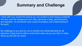 Summary and Challenge
I hope after you viewed this lecture you are excited to start playing pickleball.
We went over the background and rules, elements of play, sportsmanship,
and etiquette. You all should have a good foundation and understanding of
the sport.
My challenge to you all is for you to identify the critical elements for all
elements of play and be able to recite them when we go over them in class.
Study up and see you soon!
 