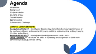 Agenda
Introduction
Background
Equipment/Rules
Elements of play
Game Etiquette
Sportsmanship
Summary and Challenge
California Content Standards
Manipulative Skills 2.1 – Identify and describe key elements in the mature performance of
the overhand, sidearm, and underhand throwing, catching, kicking/punting, striking, trapping,
dribbling, and volleying.
Movement Concepts 2.2 – Analyze movement patterns and correct errors
Group Dynamics 5.4 – Evaluate the effect of expressing encouragement to other while
participating in a group physical activity.
 