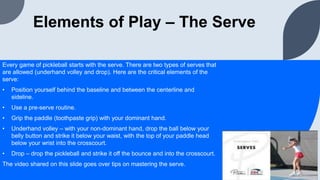 Elements of Play – The Serve
Every game of pickleball starts with the serve. There are two types of serves that
are allowed (underhand volley and drop). Here are the critical elements of the
serve:
• Position yourself behind the baseline and between the centerline and
sideline.
• Use a pre-serve routine.
• Grip the paddle (toothpaste grip) with your dominant hand.
• Underhand volley – with your non-dominant hand, drop the ball below your
belly button and strike it below your waist, with the top of your paddle head
below your wrist into the crosscourt.
• Drop – drop the pickleball and strike it off the bounce and into the crosscourt.
The video shared on this slide goes over tips on mastering the serve.
 