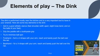 Elements of play – The Dink
The dink is performed mostly near the kitchen and is a very important tool to have in
your arsenal. Here are some key elements to the dink:
• Get In a good athletic stance (feet shoulder width apart, slight knee bend, and on
the balls of your feet).
• Grip the paddle with a toothpaste grip
• Try to minimize ball spin
• Forehand – form a V-shape with your arm, reach and barely push the ball over
the net.
• Backhand – for a V-shape with your arm, reach and barely push the ball over the
net.
TITLE
 