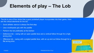 Elements of play – The Lob
The lob is one of four shots that a good pickleball player incorporates into their game. Here
are the critical elements for the lob:
• Good athletic stance is always the first step
• Use a toothpaste grip with the paddle
• Perform the lob preferably at the kitchen
• Defensive lob – swing with an open paddle face and a vertical follow through for a high,
arcing shot.
• Offensive lob – swing with a angled paddle face, with an up and out follow through for a
flat arcing shot.
7/3/2023 PRESENTATION TITLE 9
 