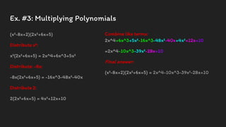 Ex. #3: Multiplying Polynomials
(x²-8x+2)(2x²+6x+5)
Distribute x²:
x²(2x²+6x+5) = 2x^4+6x^3+5x²
Distribute: -8x:
-8x(2x²+6x+5) = -16x^3-48x²-40x
Distribute 2:
2(2x²+6x+5) = 4x²+12x+10
Combine like terms:
2x^4+6x^3+5x²-16x^3-48x²-40x+4x²+12x+10
=2x^4-10x^3-39x²-28x+10
Final answer:
(x²-8x+2)(2x²+6x+5) = 2x^4-10x^3-39x²-28x+10
 