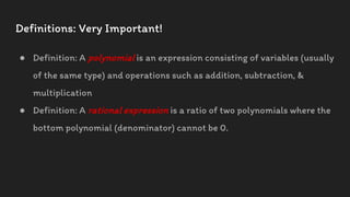 Definitions: Very Important!
● Definition: A polynomial is an expression consisting of variables (usually
of the same type) and operations such as addition, subtraction, &
multiplication
● Definition: A rational expression is a ratio of two polynomials where the
bottom polynomial (denominator) cannot be 0.
 