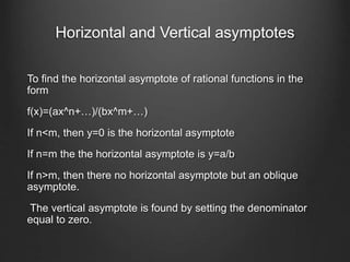 Horizontal and Vertical asymptotes
To find the horizontal asymptote of rational functions in the
form
f(x)=(ax^n+…)/(bx^m+…)
If n<m, then y=0 is the horizontal asymptote
If n=m the the horizontal asymptote is y=a/b
If n>m, then there no horizontal asymptote but an oblique
asymptote.
The vertical asymptote is found by setting the denominator
equal to zero.
 