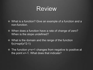 Review
What is a function? Give an example of a function and a
non-function.
When does a function have a rate of change of zero?
When is the slope undefined?
What is the domain and the range of the function
f(x)=sqrt(x^2-1)
The function y=x+1 changes from negative to positive at
the point x=-1. What does that indicate?
 