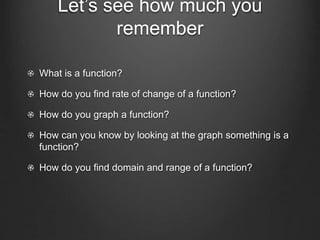Let’s see how much you
remember
What is a function?
How do you find rate of change of a function?
How do you graph a function?
How can you know by looking at the graph something is a
function?
How do you find domain and range of a function?
 