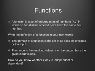 Functions
A function is a set of ordered pairs of numbers (x,y) in
which no two distinct ordered pairs have the same first
number.
Write the definition of a function in your own words
The domain of a function is the set of all possible x values
or the input.
The range is the resulting values y, or the output, from the
given input values.
How do you know whether x or y is independent or
dependent?
 
