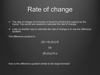 Rate of change
The rate of change of a function is found by dividing the outputs by the
inputs. Two points are needed to calculate the rate of change.
Later on another way to calculate the rate of change is to use the difference
quotient.
The difference quotient is
(f(x+h)-f(x))/h
Or
(fb-f(a))/b-a
How is the difference quotient similar to the slope formula?
 