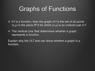 Graphs of Functions
If f is a function, then the graph of f is the set of all points
(x,y) in the plane R^2 for which (x,y) is an ordered pair in f.
The Vertical Line Test determines whether a graph
represents a function.
Explain why the VLT test can show whether a graph is a
function.
 
